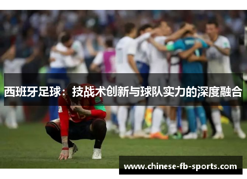 西班牙足球:技战术创新与球队实力的深度融合 西班牙足球:技战术创新与球队实力的深度融合