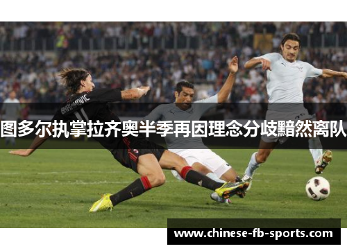 图多尔执掌拉齐奥半季再因理念分歧黯然离队 图多尔执掌拉齐奥半季再因理念分歧黯然离队