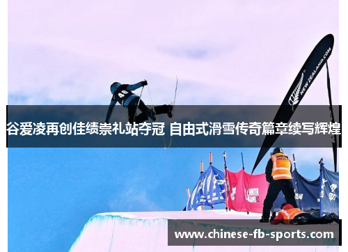 谷爱凌再创佳绩崇礼站夺冠 自由式滑雪传奇篇章续写辉煌