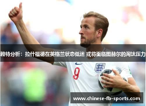 赖特分析：拉什福德在英格兰状态低迷 或将面临图赫尔的淘汰压力